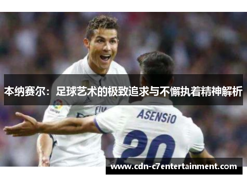 本纳赛尔：足球艺术的极致追求与不懈执着精神解析