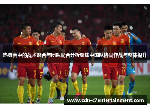 热身赛中的战术磨合与团队配合分析聚焦中国队协同作战与整体提升