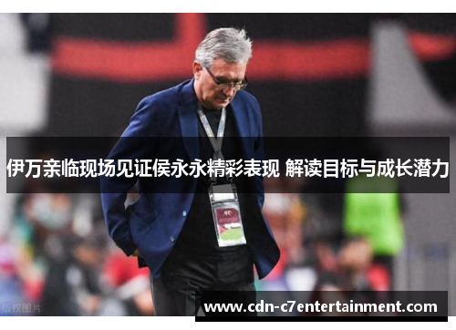 伊万亲临现场见证侯永永精彩表现 解读目标与成长潜力