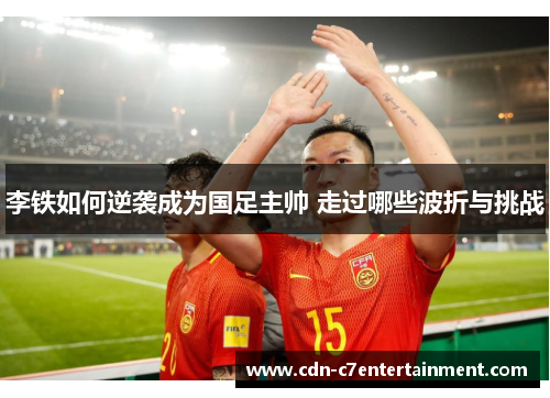 李铁如何逆袭成为国足主帅 走过哪些波折与挑战