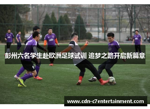 彭州六名学生赴欧洲足球试训 追梦之路开启新篇章