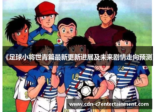 《足球小将世青篇最新更新进展及未来剧情走向预测》