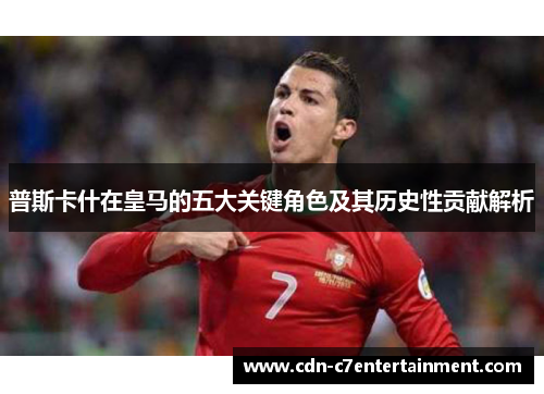 普斯卡什在皇马的五大关键角色及其历史性贡献解析