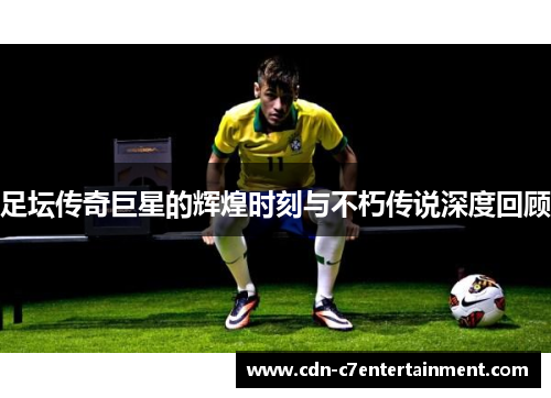 足坛传奇巨星的辉煌时刻与不朽传说深度回顾