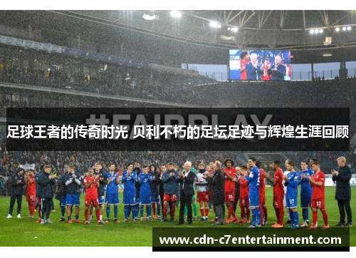 足球王者的传奇时光 贝利不朽的足坛足迹与辉煌生涯回顾 足球王者的传奇时光 贝利不朽的足坛足迹与辉煌生涯回顾