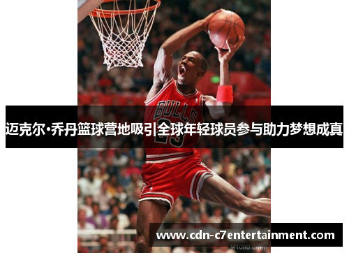 迈克尔·乔丹篮球营地吸引全球年轻球员参与助力梦想成真