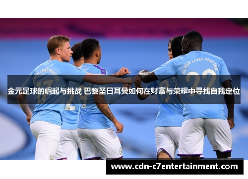 金元足球的崛起与挑战 巴黎圣日耳曼如何在财富与荣耀中寻找自我定位