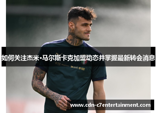 如何关注杰米·马尔斯卡克加盟动态并掌握最新转会消息