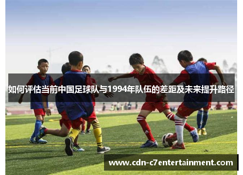 如何评估当前中国足球队与1994年队伍的差距及未来提升路径 如何评估当前中国足球队与1994年队伍的差距及未来提升路径