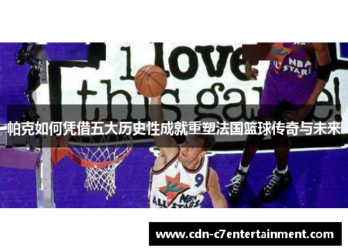 帕克如何凭借五大历史性成就重塑法国篮球传奇与未来