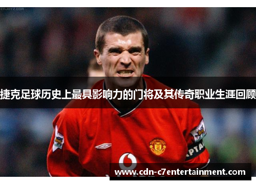 捷克足球历史上最具影响力的门将及其传奇职业生涯回顾