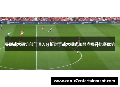 曼联战术研究部门深入分析对手战术模式和弱点提升比赛优势