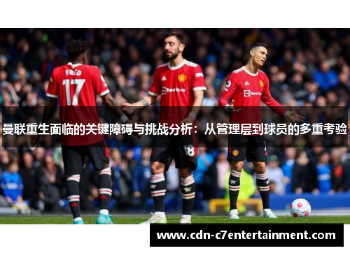 曼联重生面临的关键障碍与挑战分析：从管理层到球员的多重考验