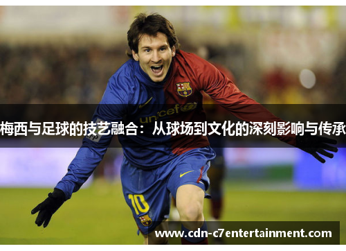 梅西与足球的技艺融合：从球场到文化的深刻影响与传承