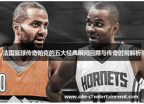 法国篮球传奇帕克的五大经典瞬间回顾与传奇时刻解析