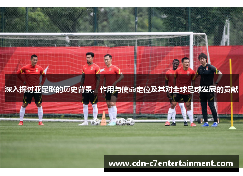 深入探讨亚足联的历史背景、作用与使命定位及其对全球足球发展的贡献