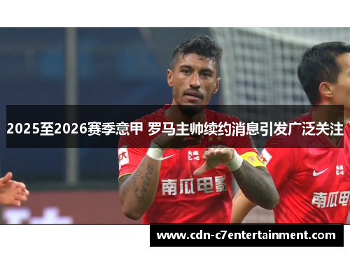 2025至2026赛季意甲 罗马主帅续约消息引发广泛关注 2025至2026赛季意甲 罗马主帅续约消息引发广泛关注