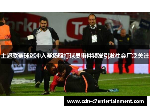土超联赛球迷冲入赛场殴打球员事件频发引发社会广泛关注 土超联赛球迷冲入赛场殴打球员事件频发引发社会广泛关注