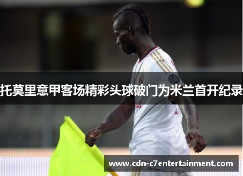 托莫里意甲客场精彩头球破门为米兰首开纪录 托莫里意甲客场精彩头球破门为米兰首开纪录