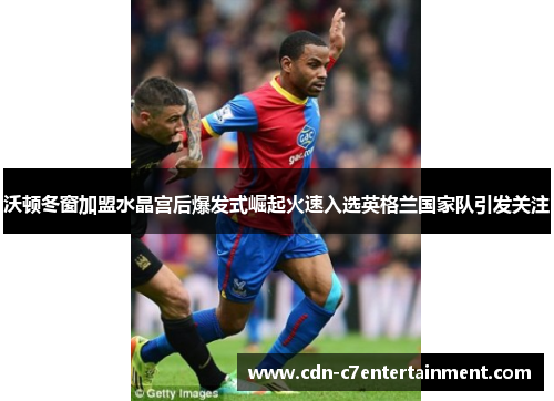 沃顿冬窗加盟水晶宫后爆发式崛起火速入选英格兰国家队引发关注