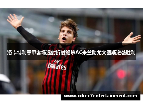 洛卡特利意甲客场远射折射绝杀AC米兰助尤文图斯逆袭胜利