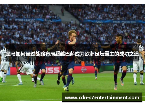 皇马如何通过战略布局超越巴萨成为欧洲足坛霸主的成功之道