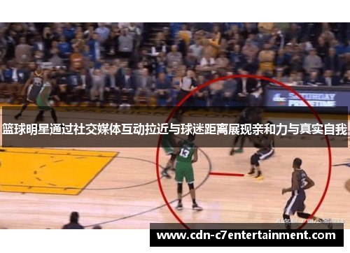 篮球明星通过社交媒体互动拉近与球迷距离展现亲和力与真实自我