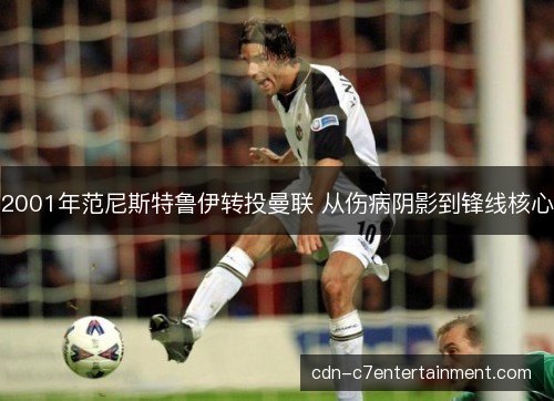 2001年范尼斯特鲁伊转投曼联 从伤病阴影到锋线核心 2001年范尼斯特鲁伊转投曼联 从伤病阴影到锋线核心